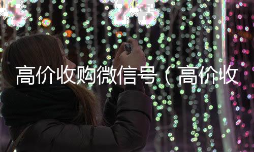 高价收购微信号回收微信秒结（高价收购微信号是真的吗）